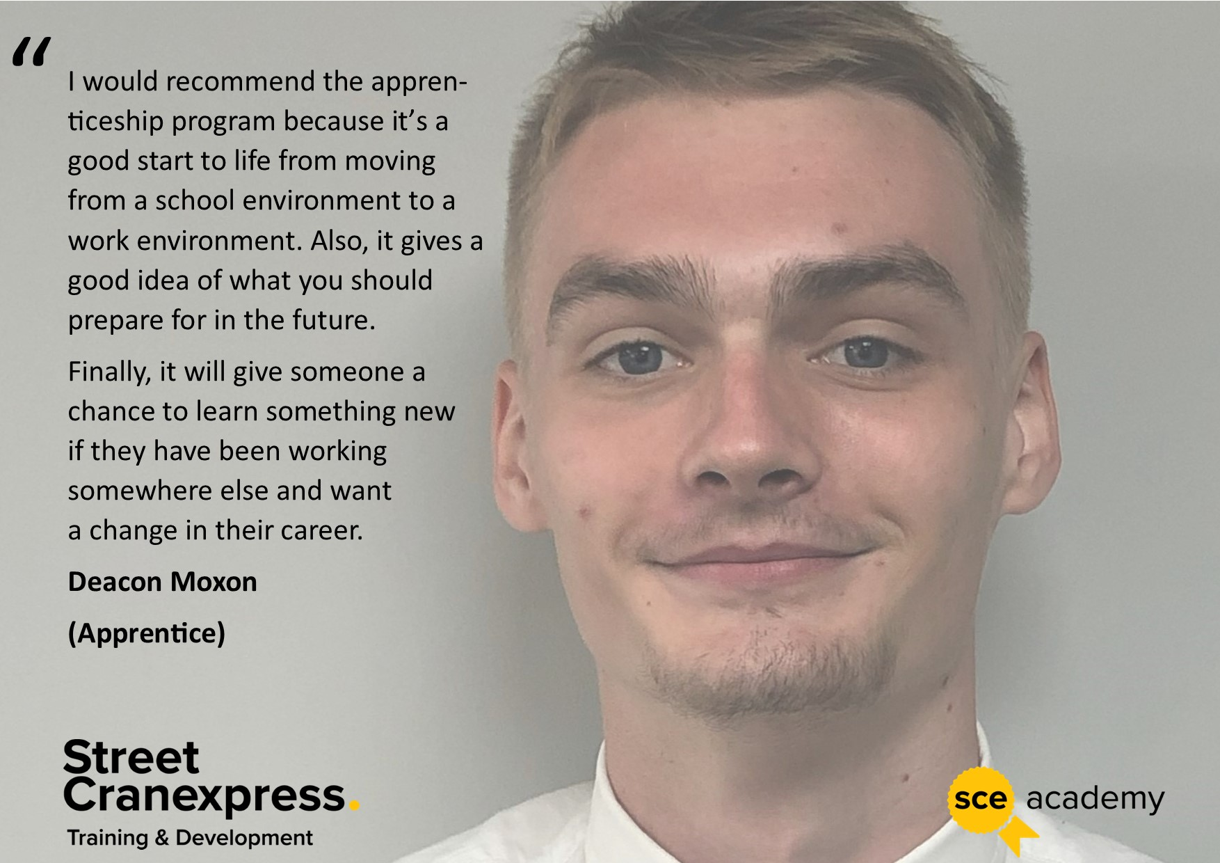 A picture of Deacon Moxon A Street Cranexpress apprentice with a quote talking about his training says, "I would recommend the appren­ticeship program because it's a good start to life from moving from a school environment to a work environment. Also, it gives a good idea of what you should prepare for in the future. Finally, it will give someone a chance to learn something new if they have been working somewhere else and want a change in their career." 