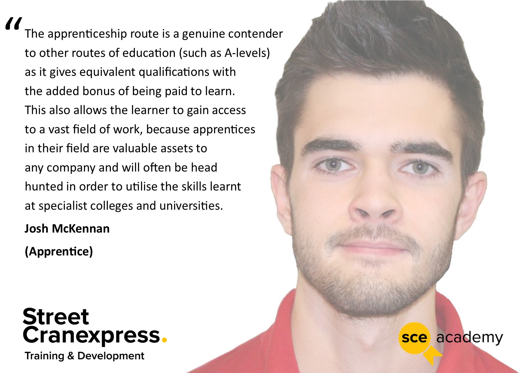 A picture of Josh McKennan, a Street Cranexpress apprentice, with a quote talking about his training that says, "The apprenticeship route is a genuine contender to other routes of education (such as A-levels) as it gives equivalent qualifications with the added bonus of being paid to learn. This also allows the learner to gain access to a vast field of work, because apprentices in their field are valuable assets to any company and will often be headhunted in order to utilise the skills learned at specialist colleges and universities."